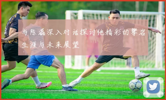 与陈磊深入对话探讨他精彩的攀岩生涯与未来展望
