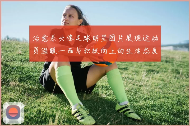 治愈系头像足球明星图片展现运动员温暖一面与积极向上的生活态度
