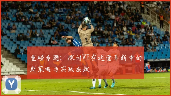 重磅专题：探讨WE在运营革新中的新策略与实践成效