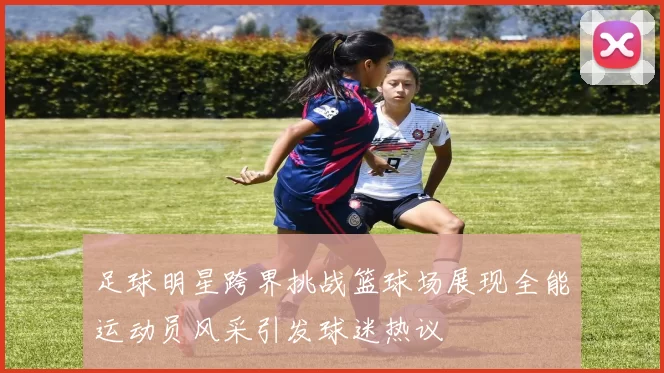 足球明星跨界挑战篮球场展现全能运动员风采引发球迷热议