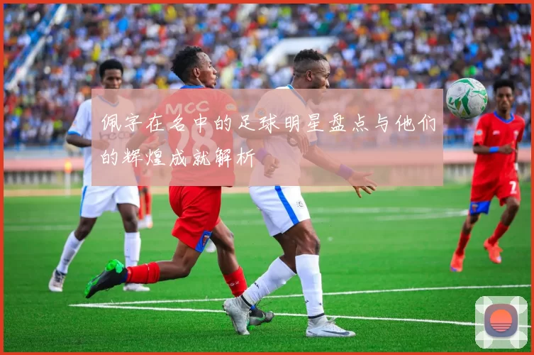 佩字在名中的足球明星盘点与他们的辉煌成就解析