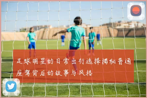 足球明星的日常出行选择揭秘普通座驾背后的故事与风格