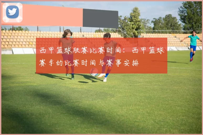 西甲篮球联赛比赛时间：西甲篮球赛季的比赛时间与赛事安排
