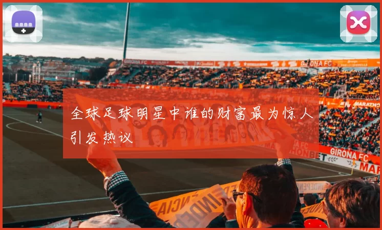 全球足球明星中谁的财富最为惊人引发热议