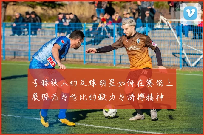 号称铁人的足球明星如何在赛场上展现无与伦比的毅力与拼搏精神