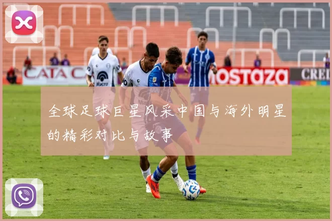 全球足球巨星风采中国与海外明星的精彩对比与故事