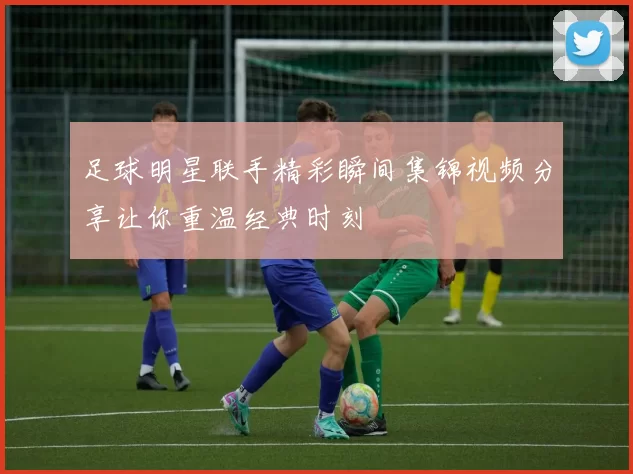 足球明星联手精彩瞬间集锦视频分享让你重温经典时刻