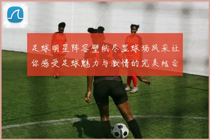 足球明星阵容壁纸尽显球场风采让你感受足球魅力与激情的完美结合