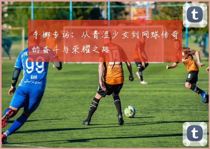 李娜专访：从青涩少女到网球传奇的奋斗与荣耀之路