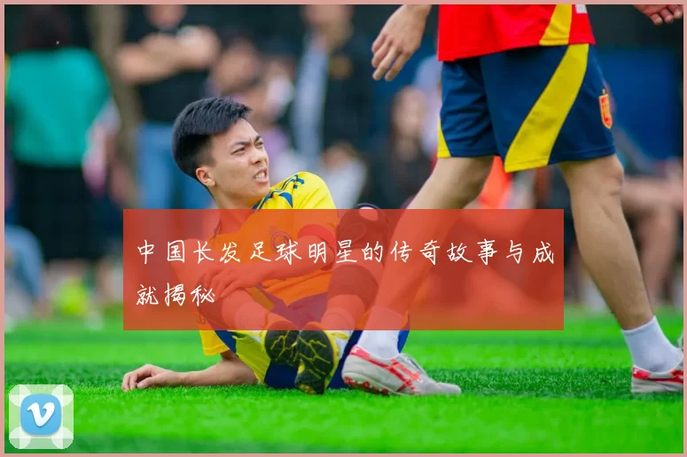 中国长发足球明星的传奇故事与成就揭秘