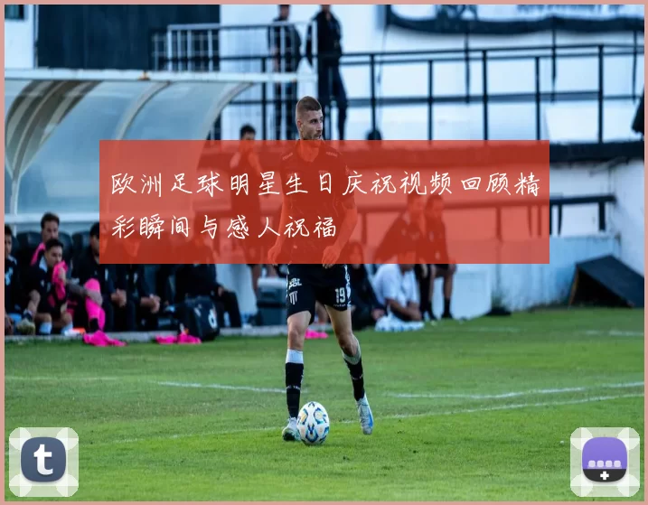 欧洲足球明星生日庆祝视频回顾精彩瞬间与感人祝福