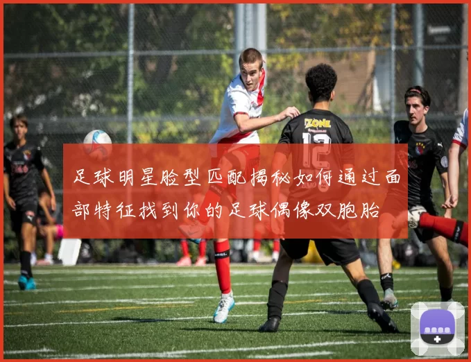 足球明星脸型匹配揭秘如何通过面部特征找到你的足球偶像双胞胎