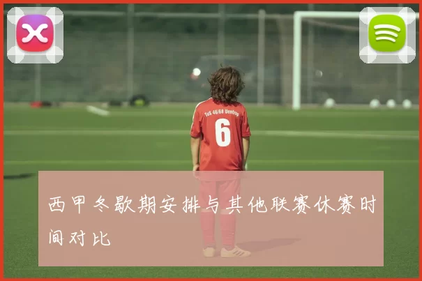 西甲冬歇期安排与其他联赛休赛时间对比