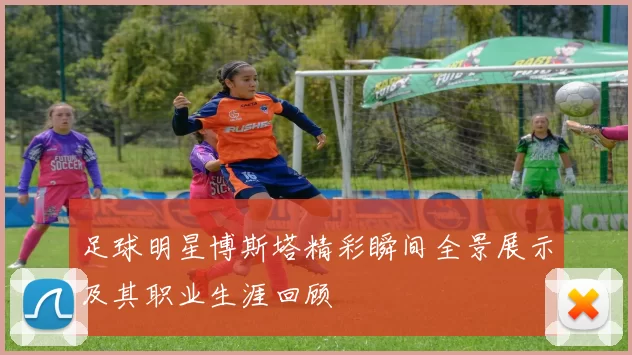 足球明星博斯塔精彩瞬间全景展示及其职业生涯回顾