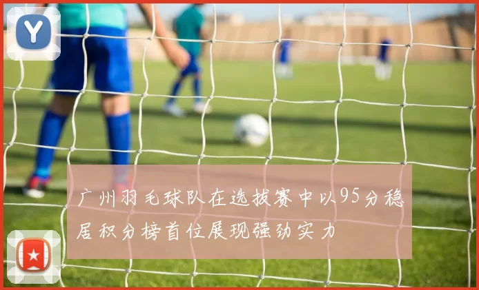 广州羽毛球队在选拔赛中以95分稳居积分榜首位展现强劲实力