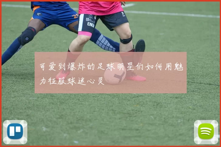 可爱到爆炸的足球明星们如何用魅力征服球迷心灵