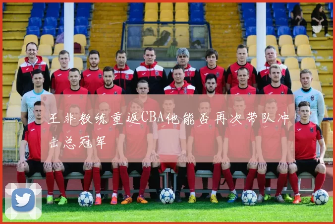 王非教练重返CBA他能否再次带队冲击总冠军