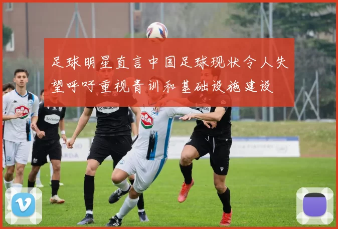 足球明星直言中国足球现状令人失望呼吁重视青训和基础设施建设