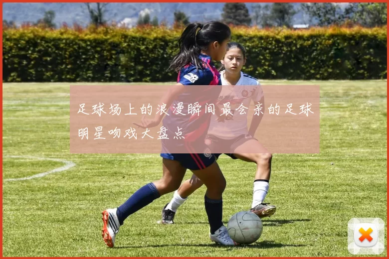 足球场上的浪漫瞬间最会亲的足球明星吻戏大盘点