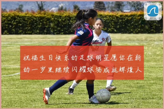 祝福生日快乐的足球明星愿你在新的一岁里继续闪耀球场成就辉煌人生