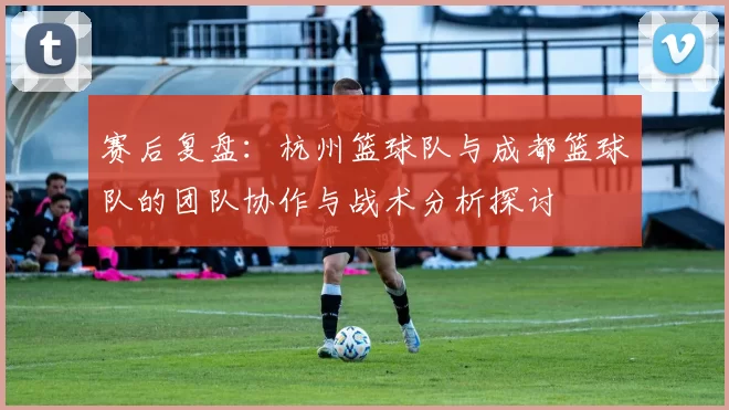 赛后复盘：杭州篮球队与成都篮球队的团队协作与战术分析探讨
