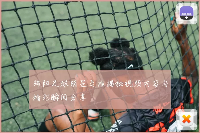 绵阳足球明星是谁揭秘视频内容与精彩瞬间分享