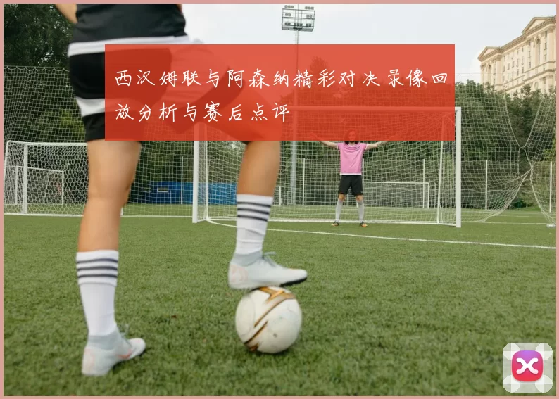 西汉姆联与阿森纳精彩对决录像回放分析与赛后点评