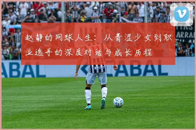 赵静的网球人生：从青涩少女到职业选手的深度对话与成长历程