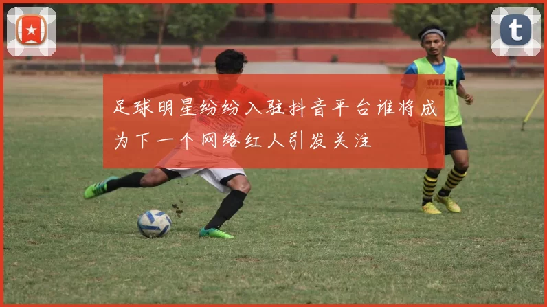 足球明星纷纷入驻抖音平台谁将成为下一个网络红人引发关注