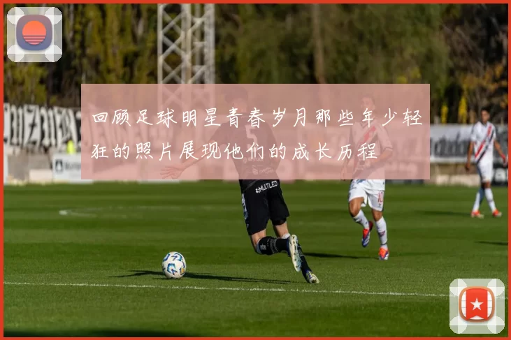 回顾足球明星青春岁月那些年少轻狂的照片展现他们的成长历程