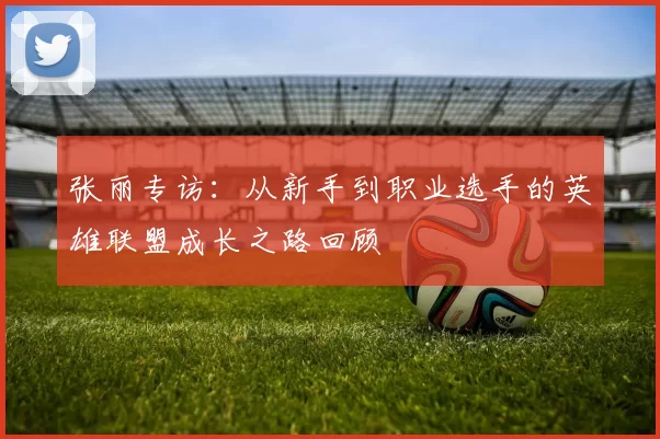 张丽专访：从新手到职业选手的英雄联盟成长之路回顾