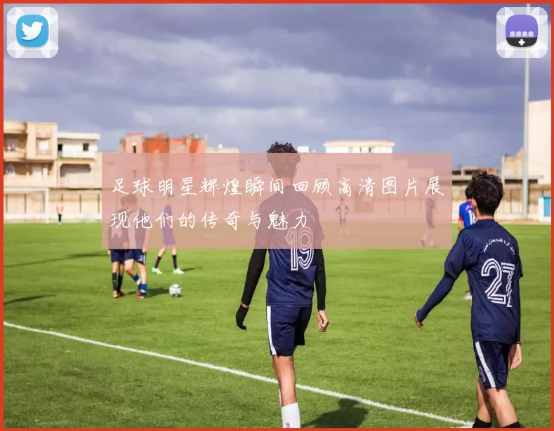 足球明星辉煌瞬间回顾高清图片展现他们的传奇与魅力