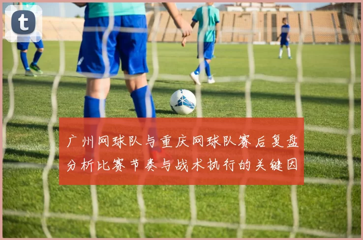广州网球队与重庆网球队赛后复盘分析比赛节奏与战术执行的关键因素