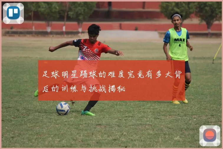 足球明星踢球的难度究竟有多大背后的训练与挑战揭秘