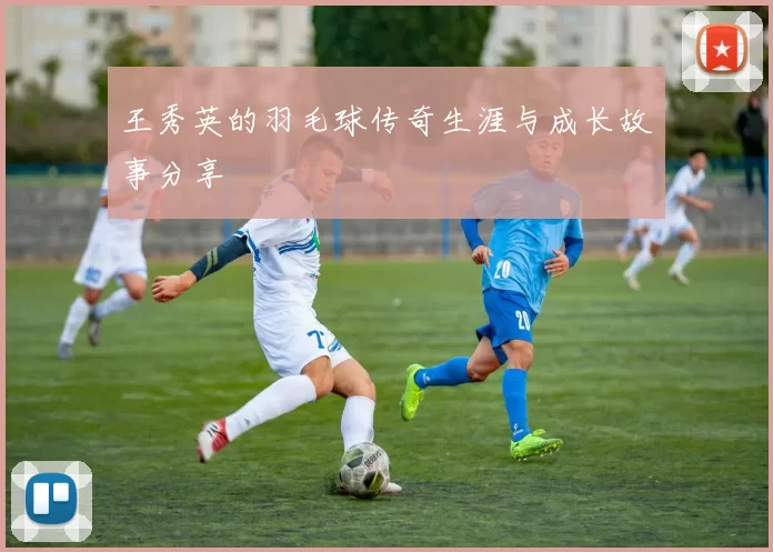 王秀英的羽毛球传奇生涯与成长故事分享