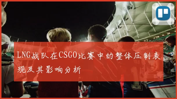LNG战队在CSGO比赛中的整体压制表现及其影响分析