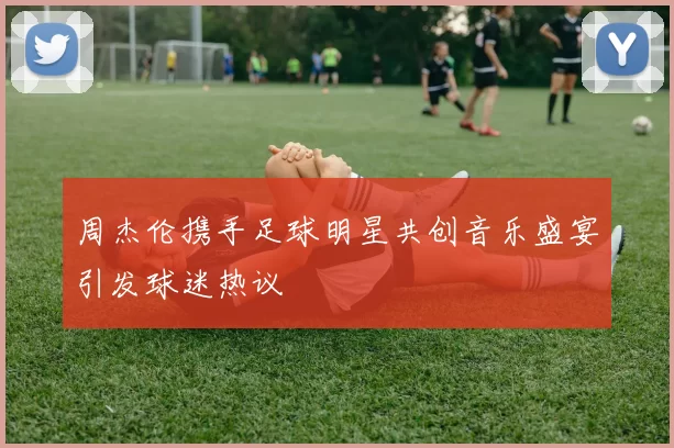 周杰伦携手足球明星共创音乐盛宴引发球迷热议