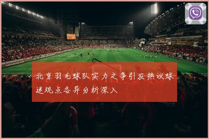 北京羽毛球队实力之争引发热议球迷观点各异分析深入