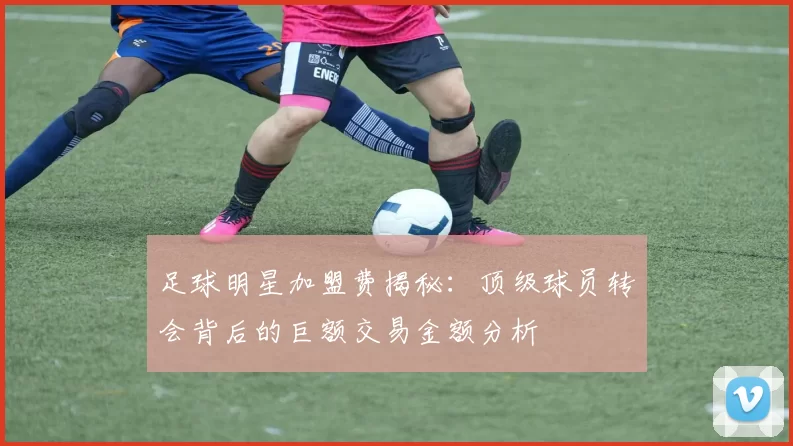 足球明星加盟费揭秘：顶级球员转会背后的巨额交易金额分析