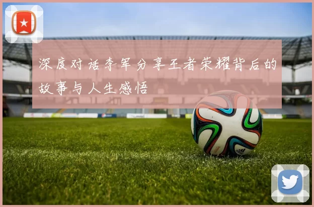 深度对话李军分享王者荣耀背后的故事与人生感悟
