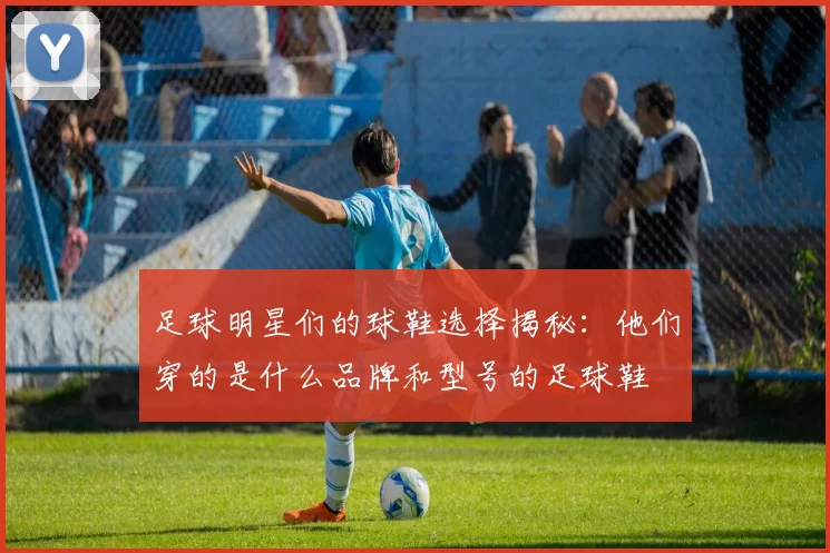 足球明星们的球鞋选择揭秘：他们穿的是什么品牌和型号的足球鞋