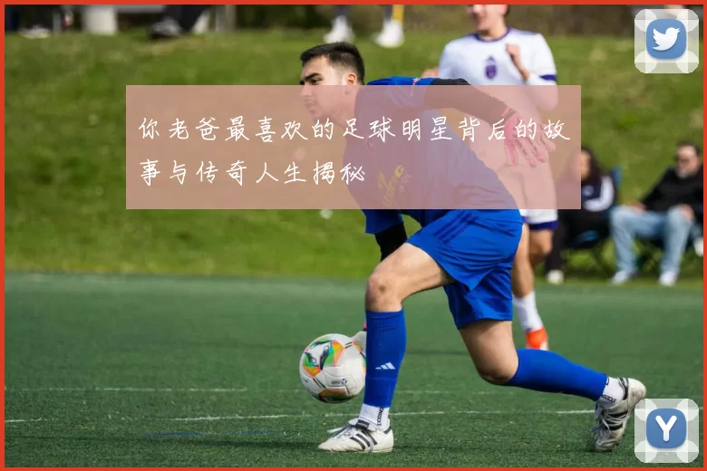 你老爸最喜欢的足球明星背后的故事与传奇人生揭秘