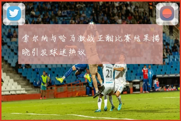 索尔纳与哈马激战正酣比赛结果揭晓引发球迷热议
