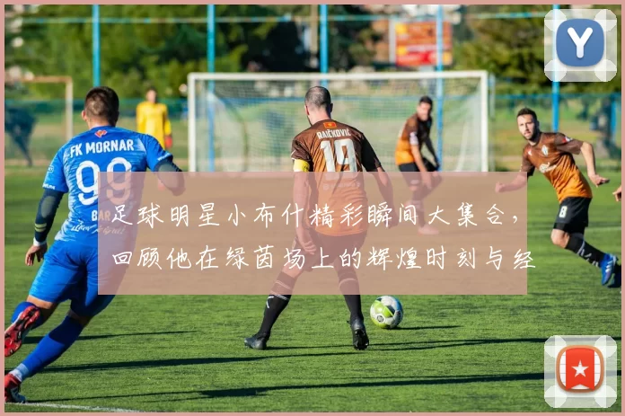 足球明星小布什精彩瞬间大集合，回顾他在绿茵场上的辉煌时刻与经典瞬间