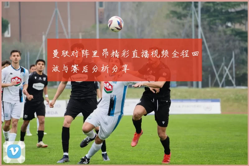 曼联对阵里昂精彩直播视频全程回放与赛后分析分享