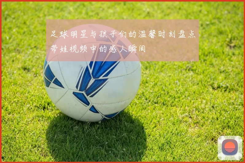 足球明星与孩子们的温馨时刻盘点带娃视频中的感人瞬间