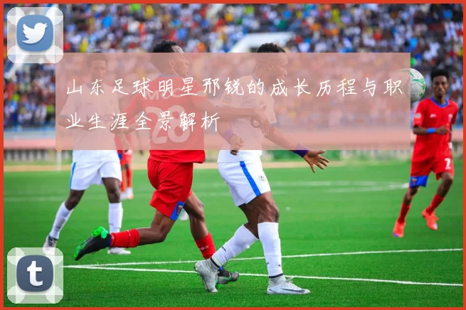 山东足球明星邢锐的成长历程与职业生涯全景解析