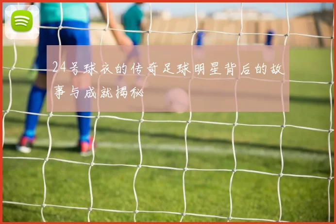 24号球衣的传奇足球明星背后的故事与成就揭秘