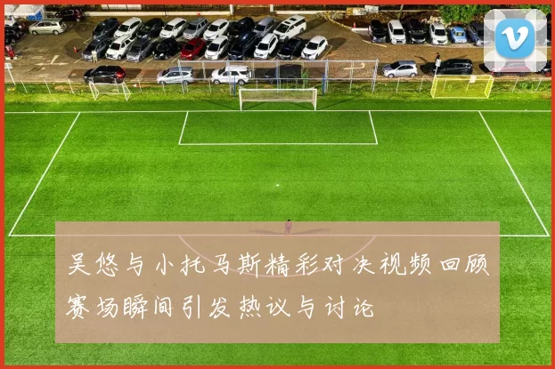 吴悠与小托马斯精彩对决视频回顾赛场瞬间引发热议与讨论