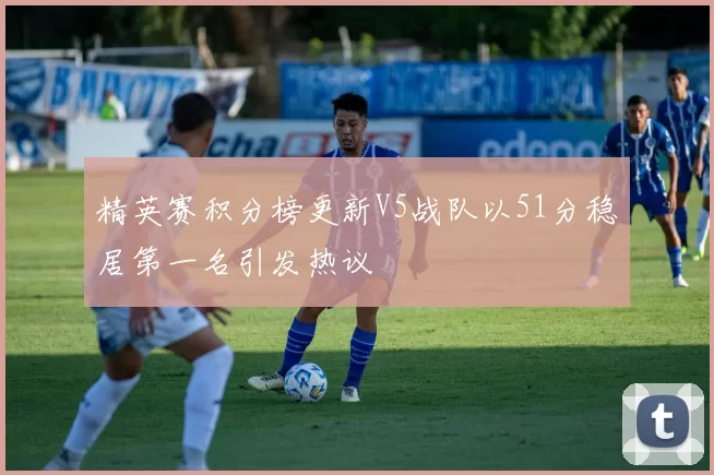 精英赛积分榜更新V5战队以51分稳居第一名引发热议